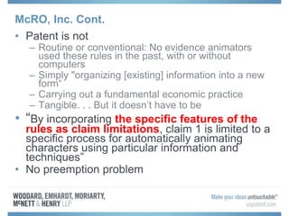 McRO, Inc. Cont.
• Patent is not
– Routine or conventional: No evidence animators
used these rules in the past, with or without
computers
– Simply "organizing [existing] information into a new
form“
– Carrying out a fundamental economic practice
– Tangible. . . But it doesn’t have to be
• “By incorporating the specific features of the
rules as claim limitations, claim 1 is limited to a
specific process for automatically animating
characters using particular information and
techniques”
• No preemption problem
 
