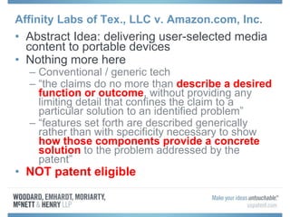 Affinity Labs of Tex., LLC v. Amazon.com, Inc.
• Abstract Idea: delivering user-selected media
content to portable devices
• Nothing more here
– Conventional / generic tech
– “the claims do no more than describe a desired
function or outcome, without providing any
limiting detail that confines the claim to a
particular solution to an identified problem”
– “features set forth are described generically
rather than with specificity necessary to show
how those components provide a concrete
solution to the problem addressed by the
patent”
• NOT patent eligible
 
