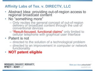 Affinity Labs of Tex. v. DIRECTV, LLC
• Abstract Idea: providing out-of-region access to
regional broadcast content
• No “something more”
– Only recites the general concept of out-of-region
delivery of broadcast content through the use of
conventional devices
– “Result-focused, functional claims” only limited to
cellular telephone with graphical user interface
• Patent is not
– directed to the solution of a technological problem
– directed to an improvement in computer or network
functionality
• NOT patent eligible
 