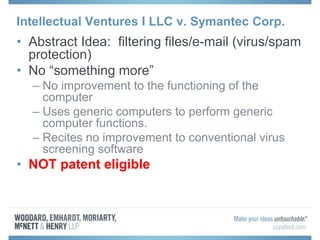 Intellectual Ventures I LLC v. Symantec Corp.
• Abstract Idea: filtering files/e-mail (virus/spam
protection)
• No “something more”
– No improvement to the functioning of the
computer
– Uses generic computers to perform generic
computer functions.
– Recites no improvement to conventional virus
screening software
• NOT patent eligible
 