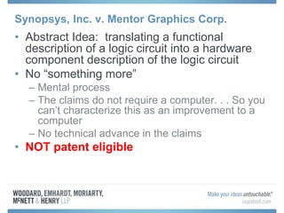 Synopsys, Inc. v. Mentor Graphics Corp.
• Abstract Idea: translating a functional
description of a logic circuit into a hardware
component description of the logic circuit
• No “something more”
– Mental process
– The claims do not require a computer. . . So you
can’t characterize this as an improvement to a
computer
– No technical advance in the claims
• NOT patent eligible
 