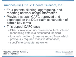 Amdocs (Isr.) Ltd. v. Openet Telecom, Inc.
• Four patents: filtering, aggregating, and
reporting network usage information
• Previous appeal, CAFC approved and
expanded on the DC’s claim construction of
certain key terms
• This appeal CAFC says
– Claims involve an unconventional tech solution
(enhancing data in a distributed fashion)
– to a tech problem (massive record flows which
previously required massive databases)
– specific to computer networks
 