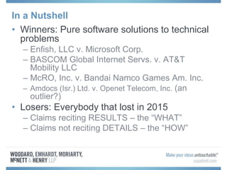 In a Nutshell
• Winners: Pure software solutions to technical
problems
– Enfish, LLC v. Microsoft Corp.
– BASCOM Global Internet Servs. v. AT&T
Mobility LLC
– McRO, Inc. v. Bandai Namco Games Am. Inc.
– Amdocs (Isr.) Ltd. v. Openet Telecom, Inc. (an
outlier?)
• Losers: Everybody that lost in 2015
– Claims reciting RESULTS – the “WHAT”
– Claims not reciting DETAILS – the “HOW”
 
