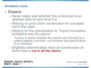 Amdocs cont.
• Dissent:
– Never really said whether this is directed to an
abstract idea or said what it is
– Relying on prior claim construction for concepts
not in the claim
– Relying on the specification to “import innovative
limitations into the claims”
“Inquiry is about whether the claims are directed to a
patent-eligible invention, not whether the specification
is so directed.”
– Eligibility determination rests on construction of
terms that is not in all the claims
 