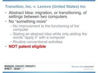 Tranxition, Inc. v. Lenovo (United States) Inc
• Abstract Idea: migration, or transitioning, of
settings between two computers
• No “something more”
– No improvement to the functioning of the
computer
– Stating an abstract idea while only adding the
words “apply it” with a computer
– Routine conventional activities
• NOT patent eligible
 
