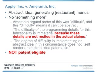 Apple, Inc. v. Ameranth, Inc.
• Abstract Idea: generating [restaurant] menus
• No “something more”
– Ameranth argued some of this was “difficult”, and
this “difficulty” means it can’t be abstract
– “The difficulty of the programming details for this
functionality is immaterial because these
details are not recited in the actual claims.”
– “The degree of difficulty in implementing an
abstract idea in this circumstance does not itself
render an abstract idea patentable.”
• NOT patent eligible
 