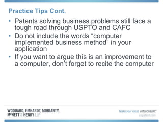 Practice Tips Cont.
• Patents solving business problems still face a
tough road through USPTO and CAFC
• Do not include the words “computer
implemented business method” in your
application
• If you want to argue this is an improvement to
a computer, don’t forget to recite the computer
 