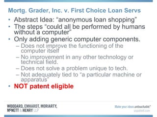 Mortg. Grader, Inc. v. First Choice Loan Servs
• Abstract Idea: “anonymous loan shopping”
• The steps “could all be performed by humans
without a computer”
• Only adding generic computer components.
– Does not improve the functioning of the
computer itself
– No improvement in any other technology or
technical field.
– Does not solve a problem unique to tech.
– Not adequately tied to “a particular machine or
apparatus”
• NOT patent eligible
 