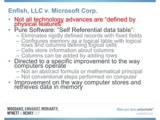 Enfish, LLC v. Microsoft Corp.
• Not all technology advances are “defined by
physical features”
• Pure Software: “Self Referential data table”:
– Eliminates rigidly defined records with fixed fields
– Configures memory as a logical table with logical
rows and columns defining logical cells
– Cells store information about columns
– Columns can be added by adding rows
• Directed to a specific improvement to the way
computers operate
– Not an abstract formula or mathematical principal
– Not conventional steps performed on computer
• Improvement on the way computer stores and
retrieves data in memory
 