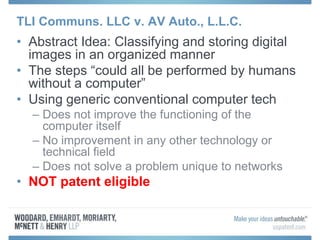 TLI Communs. LLC v. AV Auto., L.L.C.
• Abstract Idea: Classifying and storing digital
images in an organized manner
• The steps “could all be performed by humans
without a computer”
• Using generic conventional computer tech
– Does not improve the functioning of the
computer itself
– No improvement in any other technology or
technical field
– Does not solve a problem unique to networks
• NOT patent eligible
 