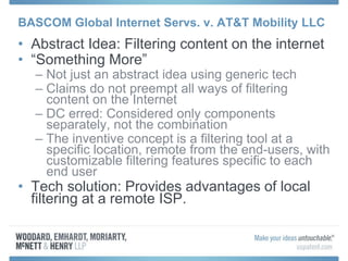 BASCOM Global Internet Servs. v. AT&T Mobility LLC
• Abstract Idea: Filtering content on the internet
• “Something More”
– Not just an abstract idea using generic tech
– Claims do not preempt all ways of filtering
content on the Internet
– DC erred: Considered only components
separately, not the combination
– The inventive concept is a filtering tool at a
specific location, remote from the end-users, with
customizable filtering features specific to each
end user
• Tech solution: Provides advantages of local
filtering at a remote ISP.
 