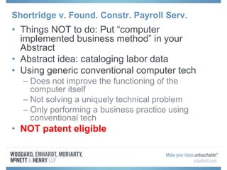 Shortridge v. Found. Constr. Payroll Serv.
• Things NOT to do: Put “computer
implemented business method” in your
Abstract
• Abstract idea: cataloging labor data
• Using generic conventional computer tech
– Does not improve the functioning of the
computer itself
– Not solving a uniquely technical problem
– Only performing a business practice using
conventional tech
• NOT patent eligible
 