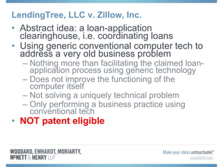 LendingTree, LLC v. Zillow, Inc.
• Abstract idea: a loan-application
clearinghouse, i.e. coordinating loans
• Using generic conventional computer tech to
address a very old business problem
– Nothing more than facilitating the claimed loan-
application process using generic technology
– Does not improve the functioning of the
computer itself
– Not solving a uniquely technical problem
– Only performing a business practice using
conventional tech
• NOT patent eligible
 