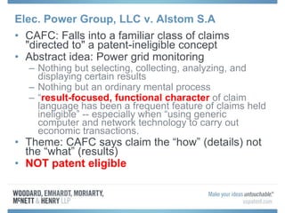 Elec. Power Group, LLC v. Alstom S.A
• CAFC: Falls into a familiar class of claims
"directed to" a patent-ineligible concept
• Abstract idea: Power grid monitoring
– Nothing but selecting, collecting, analyzing, and
displaying certain results
– Nothing but an ordinary mental process
– “result-focused, functional character of claim
language has been a frequent feature of claims held
ineligible” -- especially when “using generic
computer and network technology to carry out
economic transactions.
• Theme: CAFC says claim the “how” (details) not
the “what” (results)
• NOT patent eligible
 