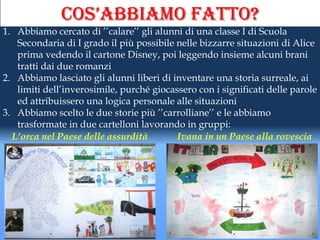 cos’abbiamo fatto?
1. Abbiamo cercato di ’’calare’’ gli alunni di una classe I di Scuola
   Secondaria di I grado il più possibile nelle bizzarre situazioni di Alice
   prima vedendo il cartone Disney, poi leggendo insieme alcuni brani
   tratti dai due romanzi
2. Abbiamo lasciato gli alunni liberi di inventare una storia surreale, ai
   limiti dell’inverosimile, purché giocassero con i significati delle parole
   ed attribuissero una logica personale alle situazioni
3. Abbiamo scelto le due storie più ’’carrolliane’’ e le abbiamo
   trasformate in due cartelloni lavorando in gruppi:
  L’orca nel Paese delle assurdità        Ivana in un Paese alla rovescia
 