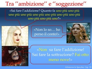 Tra ’’ambizione’’ e ‘’soggezione’’
 «Sai fare l’addizione? Quanto fa uno più uno più
 uno più uno più uno più uno più uno più uno più
               uno più uno più uno?»


                 «Non lo so… ho
                 perso il conto!»



                  «Non sa fare l’addizione!
                Sai fare la sottrazione? Fai otto
                          meno nove!»
                                      Attraverso lo Specchio, Cap. IX
 