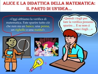 Alice e la didattica della matematica:
          il parto di un’idea…

   «Oggi abbiamo la verifica di       «Quindi i fogli per
 matematica. Fate sparire tutto ciò   fare la verifica possono
 che non sia un banco, una penna,     sparire… E se non ci
    un righello o una matita!»                 sono i fogli…»
 