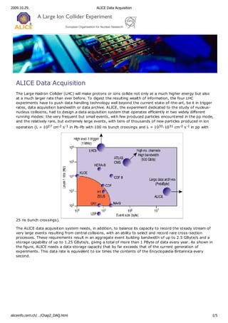 2009.10.29.

ALICE Data Acquisition

ALICE Data Acquisition
The Large Hadron Collider (LHC) will make protons or ions collide not only at a much higher energy but also
at a much larger rate than ever before. To digest the resulting wealth of information, the four LHC
experiments have to push data handling technology well beyond the current state-of-the-art, be it in trigger
rates, data acquisition bandwidth or data archive. ALICE, the experiment dedicated to the study of nucleusnucleus collisions, had to design a data acquisition system that operates efficiently in two widely different
running modes: the very frequent but small events, with few produced particles encountered in the pp mode,
and the relatively rare, but extremely large events, with tens of thousands of new particles produced in ion
operation (L = 1027 cm-2 s -1 in Pb-Pb with 100 ns bunch crossings and L = 1030-10 31 cm-2 s -1 in pp with

25 ns bunch crossings).
The ALICE data acquisition system needs, in addition, to balance its capacity to record the steady stream of
very large events resulting from central collisions, with an ability to select and record rare cross-section
processes. These requirements result in an aggregate event building bandwidth of up to 2.5 GByte/s and a
storage capability of up to 1.25 GByte/s, giving a total of more than 1 PByte of data every year. As shown in
the figure, ALICE needs a data storage capacity that by far exceeds that of the current generation of
experiments. This data rate is equivalent to six times the contents of the Encyclopædia Britannica every
second.

aliceinfo.cern.ch/…/Chap2_DAQ.html

1/5

 