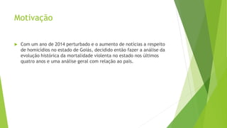 Motivação 
 Com um ano de 2014 perturbado e o aumento de notícias a respeito 
de homicídios no estado de Goiás, decidido então fazer a análise da 
evolução histórica da mortalidade violenta no estado nos últimos 
quatro anos e uma análise geral com relação ao país. 
 