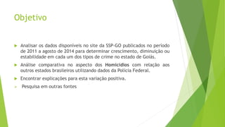 Objetivo 
 Analisar os dados disponíveis no site da SSP-GO publicados no período 
de 2011 a agosto de 2014 para determinar crescimento, diminuição ou 
estabilidade em cada um dos tipos de crime no estado de Goiás. 
 Análise comparativa no aspecto dos Homicídios com relação aos 
outros estados brasileiros utilizando dados da Polícia Federal. 
 Encontrar explicações para esta variação positiva. 
 Pesquisa em outras fontes 
 