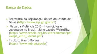 Banco de Dados 
 Secretaria da Segurança Pública do Estado de 
Goiás (http://www.ssp.go.gov.br/) 
 Mapa da Violência 2013 – Homicídios e 
Juventude no Brasil – Julio Jacobo Waiselfisz 
(http://www.cebela.org.br/site/common/pdf 
/Mapa_2013_Jovens.pdf) 
 Instituto Mauro Borges 
(http://www.imb.go.gov.br) 
 