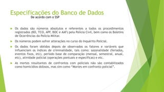Especificações do Banco de Dados 
De acordo com o SSP 
 Os dados são números absolutos e referentes a todos os procedimentos 
registrados (BO, TCO, APF, BOC e AAF) pela Polícia Civil, bem como os Boletins 
de Ocorrências da Polícia Militar. 
 Os números podem sofrer alterações no curso do Inquérito Policial. 
 Os dados foram obtidos depois de observados os fatores e variáveis que 
influenciam os índices de criminalidade, tais como: sazonalidade (feriados, 
eventos fixos, etc), período base de comparação (mensal, semestral, anual, 
etc), atividade policial (operações pontuais e específicas) e etc. 
 As mortes resultantes de confrontos com policiais não são contabilizados 
como homicídios dolosos, mas sim como “Mortes em confronto policial”. 
 