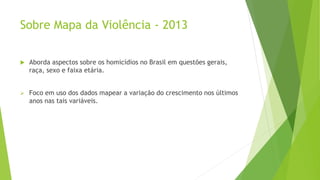 Sobre Mapa da Violência - 2013 
 Aborda aspectos sobre os homicídios no Brasil em questões gerais, 
raça, sexo e faixa etária. 
 Foco em uso dos dados mapear a variação do crescimento nos últimos 
anos nas tais variáveis. 
 