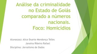 Análise da criminalidade 
no Estado de Goiás 
comparado a números 
nacionais. 
Foco: Homicídios 
Alunos(as): Alice Duarte Mendonça Telles 
Janaína Ribeiro Rafael 
Disciplina: Jornalismo de Dados 
 