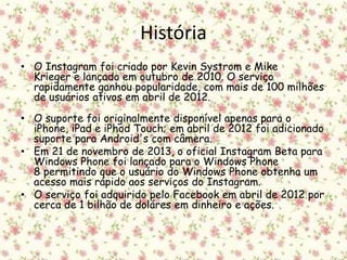 História 
• O Instagram foi criado por Kevin Systrom e Mike 
Krieger e lançado em outubro de 2010. O serviço 
rapidamente ganhou popularidade, com mais de 100 milhões 
de usuários ativos em abril de 2012. 
• O suporte foi originalmente disponível apenas para o 
iPhone, iPad e iPhod Touch; em abril de 2012 foi adicionado 
suporte para Android's com câmera. 
• Em 21 de novembro de 2013, o oficial Instagram Beta para 
Windows Phone foi lançado para o Windows Phone 
8 permitindo que o usuário do Windows Phone obtenha um 
acesso mais rápido aos serviços do Instagram. 
• O serviço foi adquirido pelo Facebook em abril de 2012 por 
cerca de 1 bilhão de doláres em dinheiro e ações. 
 