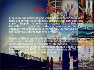 Utlizadores 
• O mundo das redes sociais continua a crescer cada vez 
mais e a tornar-se ainda mais competitivo, com serviços 
como o Snapchat a ganharem cada vez mais utilizadores. 
No entanto, a equipa do Instagram anunciou ontem que 
conseguiram ultrapassar a marca de 200 milhões de 
utilizadores activos num único mês. 
• Desde a última publicação de dados estatísticos sobre o 
seu número de utilizadores à seis meses atrás, o número de 
novos utilizadores ultrapassa os 50 milhões. 
Acrescentaram ainda a informação de que desde o seu 
lançamento em 2010, foram publicadas mais de 20 mil 
milhões (20 bilhões) de fotografias. 
 