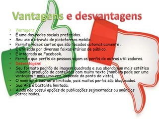 • Vantagens 
• É uma das redes sociais preferidas. 
• Seu uso é através de plataformas mobile. 
• Permite vídeos curtos que são tocados automaticamente . 
• É utilizado por diversas faixas etárias de público. 
• É integrado ao Facebook. 
• Permite que perfis de pessoas sigam os perfis de outros utilizadores. 
• Desvantagens 
• Seu formato padrão de imagem quadrada e sua abordagem mais estética 
inibem a produção de conteúdos com muito texto (também pode ser uma 
vantagem – mais uma vez, depende do ponto de vista). 
• O monitor é bastante limitado, pois muitos perfis são bloqueados. 
• Sua API é bastante limitada. 
• Ainda não possui opções de publicações segmentadas ou anúncios 
patrocinados. 
 
