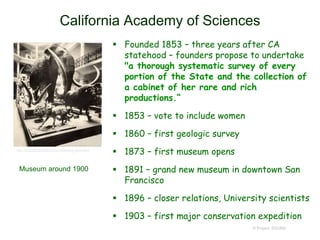 California Academy of Sciences
 Founded 1853 – three years after CA
statehood – founders propose to undertake
"a thorough systematic survey of every
portion of the State and the collection of
a cabinet of her rare and rich
productions.“
 1853 – vote to include women
 1860 – first geologic survey
 1873 – first museum opens
 1891 – grand new museum in downtown San
Francisco
 1896 – closer relations, University scientists
 1903 – first major conservation expedition
© Project SOUND
http://expeditionology.com/collecting-evolution/
Museum around 1900
 