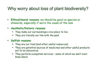 Why worry about loss of plant biodiversity?
 Ethical/moral reasons: we should be good co-species or
stewards, especially if we’re the cause of the loss
 Aesthetic/historic reasons:
 They make our surroundings a nice place to live
 They are literally our link with the past
 Selfish reasons:
 They are our food (and other useful resources)
 They are potential sources of medicines and other useful products
yet to be discovered
 They perform ecosystem services – some of which we don’t even
know about.
 