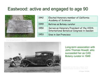Eastwood: active and engaged to age 90
© Project SOUND
1942 Elected Honorary member of California
Academy of Sciences
1949 Retires as Botany curator
1950 Serves as Honorary President of the VIIth
International Botanical Congress in Sweden
1953 Dies in San Francisco
http://www.findagrave.com/cgi-
bin/fg.cgi?page=gr&GRid=108051991
Long-term association with
John Thomas Howell, who
succeeded her as CAS
Botany curator in 1949
One Hundred and Fifty Years of Botany at the
California Academy of Sciences (1853–2003)
 
