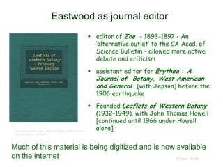 Eastwood as journal editor
 editor of Zoe - 1893-189? - An
‘alternative outlet’ to the CA Acad. of
Science Bulletin – allowed more active
debate and criticism
 assistant editor for Erythea : A
Journal of Botany, West American
and General [with Jepson] before the
1906 earthquake
 Founded Leaflets of Western Botany
(1932–1949), with John Thomas Howell
[continued until 1966 under Howell
alone]
© Project SOUND
http://www.alibris.com/Leaflets-of-Western-Botany-Alice-
Eastwood/book/18559081
Much of this material is being digitized and is now available
on the internet
 