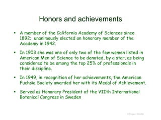 Honors and achievements
 A member of the California Academy of Sciences since
1892; unanimously elected an honorary member of the
Academy in 1942.
 In 1903 she was one of only two of the few women listed in
American Men of Science to be denoted, by a star, as being
considered to be among the top 25% of professionals in
their discipline.
 In 1949, in recognition of her achievements, the American
Fuchsia Society awarded her with its Medal of Achievement.
 Served as Honorary President of the VIIth International
Botanical Congress in Sweden
© Project SOUND
 