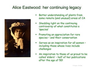 Alice Eastwood: her continuing legacy
 Better understanding of plants from
some remote (and unusual) areas of CA
 Shedding light on the continuing
controversy of what constitutes a
‘species’
 Promoting an appreciation for rare
species – and their conservation
 Serves as an inspiration for all women –
including those whose lives include
challenges
 An inspiration to those of us proud to be
called ‘elders’ – half of her publications
after the age of 50!
© Project SOUND
 