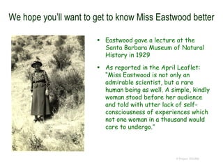 We hope you’ll want to get to know Miss Eastwood better
 Eastwood gave a lecture at the
Santa Barbara Museum of Natural
History in 1929
 As reported in the April Leaflet:
“Miss Eastwood is not only an
admirable scientist, but a rare
human being as well. A simple, kindly
woman stood before her audience
and told with utter lack of self-
consciousness of experiences which
not one woman in a thousand would
care to undergo.”
© Project SOUND
 