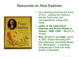 Resources on Alice Eastman
 Alice Eastman Archives (CA Acad.
of Sci) - contains her memoirs,
diaries, field notes, and
correspondence, among other
items.
 Ladies in the Laboratory?
American and British Women in
Science, 1800-1900 - Mary R. S.
Creese
 Ross, Michael E. and Caple, Laurie
A. 1997. Flower Watching with
Alice Eastwood. Carolrhoda Books,
Inc. Minneapolis. - a charming
young person's book with many
photos of Eastwood
© Project SOUND
 