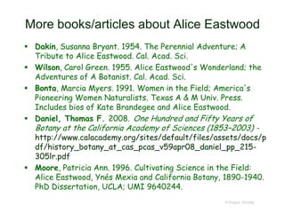 More books/articles about Alice Eastwood
 Dakin, Susanna Bryant. 1954. The Perennial Adventure; A
Tribute to Alice Eastwood. Cal. Acad. Sci.
 Wilson, Carol Green. 1955. Alice Eastwood's Wonderland; the
Adventures of A Botanist. Cal. Acad. Sci.
 Bonta, Marcia Myers. 1991. Women in the Field; America's
Pioneering Women Naturalists. Texas A & M Univ. Press.
Includes bios of Kate Brandegee and Alice Eastwood.
 Daniel, Thomas F. 2008. One Hundred and Fifty Years of
Botany at the California Academy of Sciences (1853–2003) -
http://www.calacademy.org/sites/default/files/assets/docs/p
df/history_botany_at_cas_pcas_v59apr08_daniel_pp_215-
305lr.pdf
 Moore, Patricia Ann. 1996. Cultivating Science in the Field:
Alice Eastwood, Ynés Mexia and California Botany, 1890-1940.
PhD Dissertation, UCLA; UMI 9640244.
© Project SOUND
 
