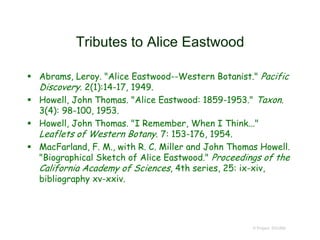 Tributes to Alice Eastwood
 Abrams, Leroy. "Alice Eastwood--Western Botanist." Pacific
Discovery. 2(1):14-17, 1949.
 Howell, John Thomas. "Alice Eastwood: 1859-1953." Taxon.
3(4): 98-100, 1953.
 Howell, John Thomas. "I Remember, When I Think..."
Leaflets of Western Botany. 7: 153-176, 1954.
 MacFarland, F. M., with R. C. Miller and John Thomas Howell.
"Biographical Sketch of Alice Eastwood." Proceedings of the
California Academy of Sciences, 4th series, 25: ix-xiv,
bibliography xv-xxiv.
© Project SOUND
 