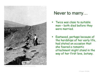 Never to marry…
 Twice was close to suitable
men – both died before they
were married.
 Eastwood, perhaps because of
the hardships of her early life,
had stated on occasion that
she feared a romantic
attachment might stand in the
way of her first love, botany.
© Project SOUND
http://www.cpp.edu/~larryblakely/whoname/eastbyft.jpg
 