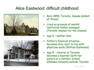 Alice Eastwood: difficult childhood
 Born 1859, Toronto, Canada (eldest
of three)
 Lived on grounds of mental
institution father managed
(Toronto Asylum for the Insane)
 Age 6 – mother dies
 Father’s financial situation
becomes dire; sent to live with
physician uncle (William Eastwood)
 Age 8 - returns to Toronto;
becomes a boarder (with her
sister) at a Catholic School
(Oshawa Convent) outside Toronto
© Project SOUND
http://www.torontopubliclibrary.ca/detail.jsp?Entt=RDMDC-PCR-
1213&R=DC-PCR-1213
http://news.ourontario.ca/oshawa/41833/data
 