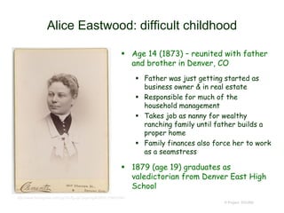 Alice Eastwood: difficult childhood
 Age 14 (1873) – reunited with father
and brother in Denver, CO
 Father was just getting started as
business owner & in real estate
 Responsible for much of the
household management
 Takes job as nanny for wealthy
ranching family until father builds a
proper home
 Family finances also force her to work
as a seamstress
 1879 (age 19) graduates as
valedictorian from Denver East High
School
© Project SOUND
http://www.findagrave.com/cgi-bin/fg.cgi?page=gr&GRid=108051991
 