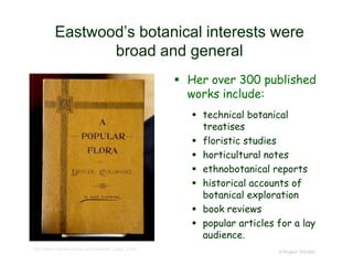 Eastwood’s botanical interests were
broad and general
 Her over 300 published
works include:
 technical botanical
treatises
 floristic studies
 horticultural notes
 ethnobotanical reports
 historical accounts of
botanical exploration
 book reviews
 popular articles for a lay
audience.
© Project SOUND
http://www.mtgothictomes.com/colorado_page_3.htm
 