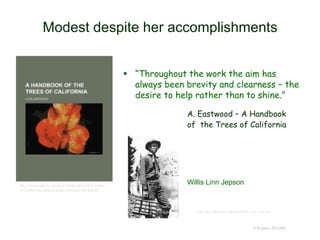 Modest despite her accomplishments
 “Throughout the work the aim has
always been brevity and clearness – the
desire to help rather than to shine.”
A. Eastwood – A Handbook
of the Trees of California
© Project SOUND
http://www.alibris.com/A-Handbook-of-the-Trees-
of-California-Alice-Eastwood/book/18536043
http://en.wikipedia.org/wiki/Willis_Linn_Jepson
Willis Linn Jepson
 