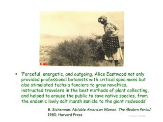  ‘Forceful, energetic, and outgoing, Alice Eastwood not only
provided professional botanists with critical specimens but
also stimulated fuchsia fanciers to grow novelties,
instructed travelers in the best methods of plant collecting,
and helped to arouse the public to save native species, from
the endemic lowly salt marsh sanicle to the giant redwoods’
B. Sicherman: Notable American Women: The Modern Period
1980; Harvard Press © Project SOUND
 