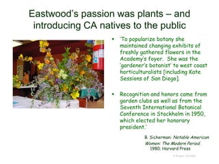  ‘To popularize botany she
maintained changing exhibits of
freshly gathered flowers in the
Academy’s foyer. She was the
‘gardener’s botanist’ to west coast
horticulturalists [including Kate
Sessions of San Diego].
 Recognition and honors came from
garden clubs as well as from the
Seventh International Botanical
Conference in Stockholm in 1950,
which elected her honorary
president.’
B. Sicherman: Notable American
Women: The Modern Period.
1980; Harvard Press
© Project SOUND
Eastwood’s passion was plants – and
introducing CA natives to the public
 