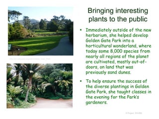 Bringing interesting
plants to the public
 Immediately outside of the new
herbarium, she helped develop
Golden Gate Park into a
horticultural wonderland, where
today some 8,000 species from
nearly all regions of the planet
are cultivated, mostly out-of-
doors, on land that was
previously sand dunes.
 To help ensure the success of
the diverse plantings in Golden
Gate Park, she taught classes in
the evening for the Park’s
gardeners.
© Project SOUND
http://en.wikipedia.org/wiki/Golden_Gate_Park
 