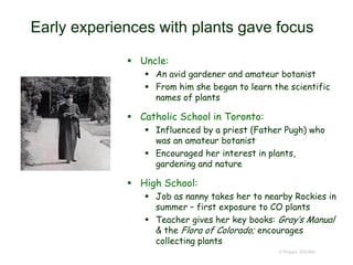 Early experiences with plants gave focus
 Uncle:
 An avid gardener and amateur botanist
 From him she began to learn the scientific
names of plants
 Catholic School in Toronto:
 Influenced by a priest (Father Pugh) who
was an amateur botanist
 Encouraged her interest in plants,
gardening and nature
 High School:
 Job as nanny takes her to nearby Rockies in
summer – first exposure to CO plants
 Teacher gives her key books: Gray’s Manual
& the Flora of Colorado; encourages
collecting plants
© Project SOUND
 